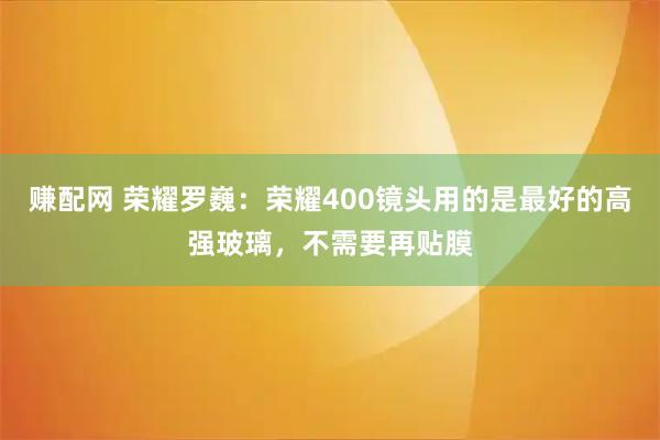 赚配网 荣耀罗巍：荣耀400镜头用的是最好的高强玻璃，不需要再贴膜
