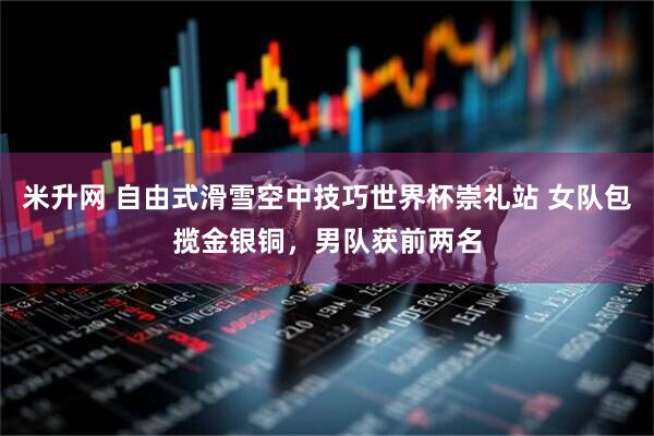 米升网 自由式滑雪空中技巧世界杯崇礼站 女队包揽金银铜，男队获前两名