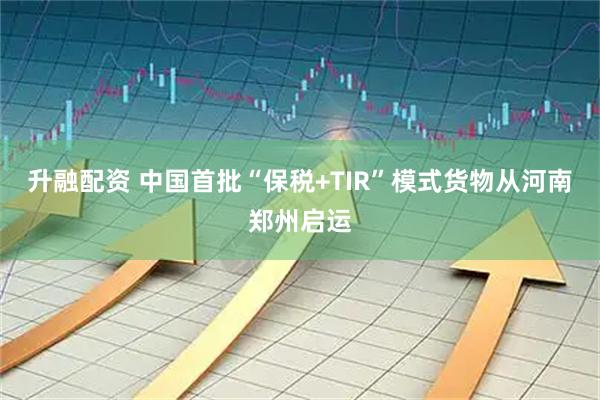 升融配资 中国首批“保税+TIR”模式货物从河南郑州启运