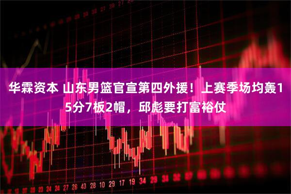 华霖资本 山东男篮官宣第四外援！上赛季场均轰15分7板2帽，邱彪要打富裕仗