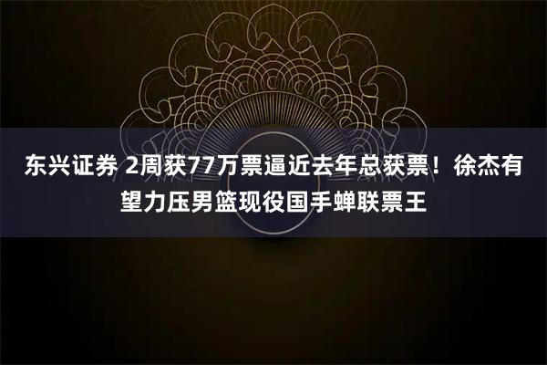 东兴证券 2周获77万票逼近去年总获票！徐杰有望力压男篮现役国手蝉联票王
