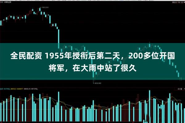 全民配资 1955年授衔后第二天，200多位开国将军，在大雨中站了很久